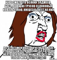 харе смотреть всяких элджеев, баст, поющих трусов седоковых ковальчуков, нюш!забейтет на них а с отрите мои видео на ютубе там где я пою песни!первую для тебя а вторую жёлтые тюльпаны!мои смотрите!мои! только мои! всё!!!бл@дь!!!