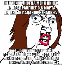 ненавижу, когда меня никто не поздравляет с 8 марта первыми пацанов ненавижу! вообще они меня первыми не поздравили!!! вообще никто первым меня не поздравили только я первая в инстаграме и на фейсбуке!!!