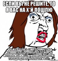 если вы не решите, то я вас на х*й пошлю я не могу решить сама!понимаете не могууууу!!!бл@дь! лучше бы регина т не могла на моём мести никаких задач кроме тех задач для первоклашек и всё!!;