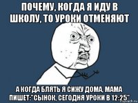 почему, когда я иду в школу, то уроки отменяют а когда блять я сижу дома, мама пишет:"сынок, сегодня уроки в 12:25"