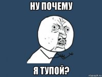 ну почему я тупой?