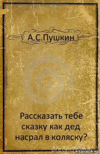 А.С.Пушкин Рассказать тебе сказку как дед насрал в коляску?