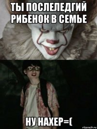 ты послеледгий рибенок в семье ну нахер=(