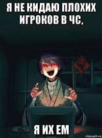 я не кидаю плохих игроков в чс, я их ем