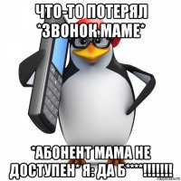 что-то потерял *звонок маме* *абонент мама не доступен* я: да б****!!!!!!!