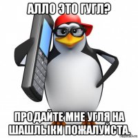 алло это гугл? продайте мне угля на шашлыки пожалуйста.