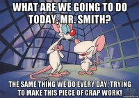 what are we going to do today, mr. smith? the same thing we do every day, trying to make this piece of crap work!