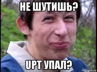 не шутишь? upt упал?