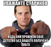 уважайте стариков ведь они прожили своё детство без вашего получено пабга