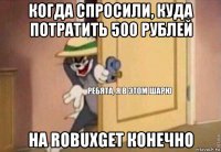 когда спросили, куда потратить 500 рублей на robuxget конечно