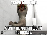 тварь моргни! а если не моргнёшь то подожду.