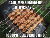 саш, меня мама не отпускает... говорит, ещё холодно