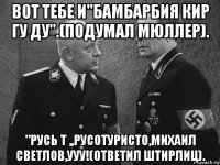 вот тебе и"бамбарбия кир гу ду".(подумал мюллер). "русь т ,,русотуристо,михаил светлов,ууу!(ответил штирлиц).