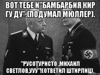 вот тебе и"бамбарбия кир гу ду".(подумал мюллер). "русотуристо ,михаил светлов,ууу"!(ответил штирлиц).