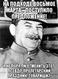 на подходе восьмое марта... поступило предложение! а не пора ли отменить этот псевдо-пролетарский праздник, товарищи?