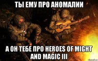 ты ему про аномалии а он тебе про heroes of might and magic iii