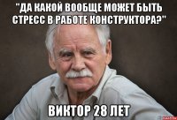 "да какой вообще может быть стресс в работе конструктора?" виктор 28 лет