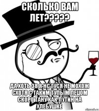 сколько вам лет????? да хоть 38 я нс гуся не мохож схотя с таким тупым лецом скоро тану как путин на хлебушке