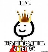 когда весь класс здал на 2 а ты на 5