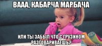 вааа, кабарча марбача или ты забыл что с грузином разговариваешь?