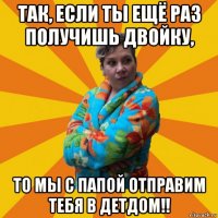 так, если ты ещё раз получишь двойку, то мы с папой отправим тебя в детдом!!