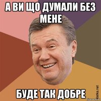 а ви що думали без мене буде так добре