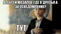 алексей мозалёв, где в друзья а за осведомление? 