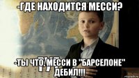 -где находится месси? -ты что, месси в "барселоне" дебил!!!