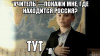 *учитель*—покажи мне, где находится россия? *я*