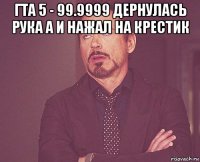 гта 5 - 99.9999 дернулась рука а и нажал на крестик 