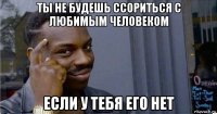 ты не будешь ссориться с любимым человеком если у тебя его нет