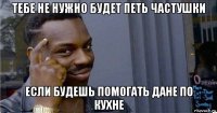 тебе не нужно будет петь частушки если будешь помогать дане по кухне