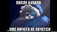 после бухала ...уже ничего не хочется
