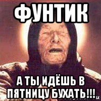 фунтик а ты идёшь в пятницу бухать!!!