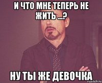 и что мне теперь не жить ...? ну ты же девочка