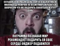 сегодня 14 ферваля день святого валентина и миллиарда мужчин по всему миру мучаются вопросом что же подарить своей бабе в этот день пограмма познавая мир рекомендует подарить ей свое сердце ойджер подавился