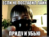 если не поставил лайк приду и убью