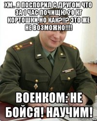 хм.. я поспорил с другом что за 1 час почищю 20 кг кортошки,но как?!!? это же не возможно!!!! военком: не бойся! научим!