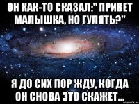 он как-то сказал:" привет малышка, но гулять?" я до сих пор жду, когда он снова это скажет...