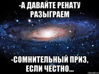 -а давайте ренату разыграем -сомнительный приз, если честно...