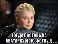  тогда поставь на аватарку мою фотку ))