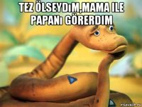 tez ölseydım,mama ile papanı görerdim 