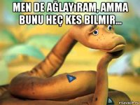 men de ağlayıram, amma bunu heç kes bilmir... 