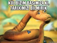 kül bizim başımıza ki, tariximizi bilmirik 