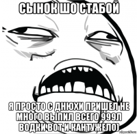 сынок шо стабой я просто с днюхи пришел не много выпил всего 999л водки вот и кантужело)