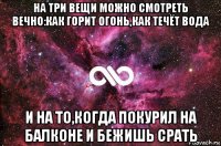 на три вещи можно смотреть вечно:как горит огонь,как течёт вода и на то,когда покурил на балконе и бежишь срать