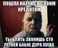 пошла нахуй со своим кредитом ты блять звонишь сто летней бабке дура хуева