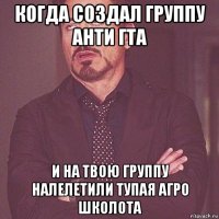 когда создал группу анти гта и на твою группу налелетили тупая агро школота