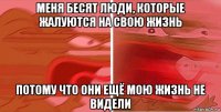 меня бесят люди, которые жалуются на свою жизнь потому что они ещё мою жизнь не видели