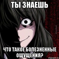 ты знаешь что такое болезненные ощущения?